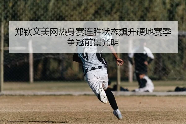 郑钦文美网热身赛连胜状态飙升硬地赛季争冠前景光明